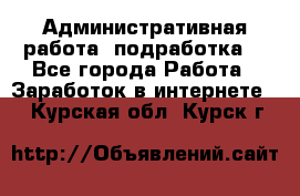 Административная работа (подработка) - Все города Работа » Заработок в интернете   . Курская обл.,Курск г.